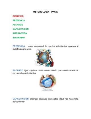 METODOLOGÍA PACIE
SIGNIFICA:
PRESENCIA
ALCANCE
CAPACITACIÓN
INTERACCIÓN
ELEARNING
PRESENCIA: crear necesidad de que los estudiantes ingresen al
nuestra página web.
ALCANCE: fijar objetivos claros sobre todo lo que vamos a realizar
con nuestros estudiantes.
CAPACITACIÓN: alcanzar objetivos planteados ¿Qué nos hace falta
por aprender.