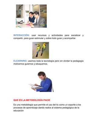 INTERACCIÓN: usar recursos y actividades para socializar y
compartir, para guiar estimular y sobre todo guiar y acompañar.
ELEARNING: usemos toda la tecnología pero sin olvidar la pedagogía
motivemos guiemos y eduquemos.
QUE ES LA METODOLOGÍA PACIE
Es una metodología que permite el uso del tic como un soporte a los
procesos de aprendizaje dando realce al sistema pedagógico de la
educación