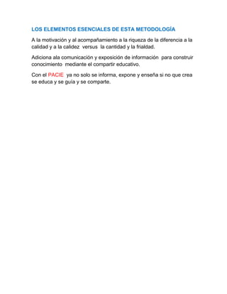 LOS ELEMENTOS ESENCIALES DE ESTA METODOLOGÍA
A la motivación y al acompañamiento a la riqueza de la diferencia a la
calidad y a la calidez versus la cantidad y la frialdad.
Adiciona ala comunicación y exposición de información para construir
conocimiento mediante el compartir educativo.
Con el PACIE ya no solo se informa, expone y enseña si no que crea
se educa y se guía y se comparte.