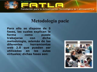 Metodología pacie
Para ello se dispone de 5
fases, las cuales explican la
forma       como       puede
trabajarse       con    dicha
metodología, además de las
diferentes       herramientas
web 2.0 que pueden ser
utilizadas    en   las  aulas
virtuales; dichas fases son:
 