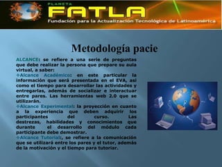 Metodología pacie
ALCANCE: se refiere a una serie de preguntas
que debe realizar la persona que prepare su aula
virtual, a saber:
Alcance Académico: en este particular la
información que será presentada en el EVA, asi
como el tiempo para desarrollar las actividades y
entregarlas, además de socializar e interactuar
entre pares. Las herramientas web 2.0 que se
utilizarán.
Alcance Experimental: la proyección en cuanto
a la experiencia que deben adquirir los
participantes         del         curso.        Las
destrezas, habilidades y conocimientos que
durante       el desarrollo del módulo cada
participante debe demostrar.
Alcance Tutorial:, se refiere a la comunicación
que se utilizará entre los pares y el tutor, además
de la motivación y el tiempo para tutoriar.
 