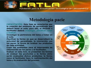 Metodología pacie
CAPACITACIÓN: Esta fase se caracteriza por
la creación del ambiente de aprendizaje que
deberá tener el aula; para ello, el docente o
facilitador deberá investigar, planificar, crear
y evaluar.
Investigar la pertinencia del tema a tratar en
el aula.
Planificar la forma en que se desarrollará la
actividad de aprendizaje, la interacción con
los pares, la forma de evaluar los productos
de cada actividad.
Crear los ambientes para el intercambio de
información de los pares y el facilitador.
Evaluar en esta fase, se presentan las formas
de evaluar los productos y la forma cómo
serán evaluados dichos productos; la forma
como el facilitador hará la realimentación del
tema y la evaluación del proceso.
 