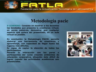 Metodología pacie
E-LEARNING: Consiste en mostrar a los docentes
las bondades que presenta la enseñanza virtual;
en pocas palabras, demostrar que cualquier
aspecto que quiera ser presentado, en un aula
virtual es posible.

En conclusión: la Metodología PACIE, permite
elaborar una herramienta de enseñanza y
aprendizaje, con capacidad de llegar hasta los
lugares más difíciles.
Es capaz de captar la atención de todos los
participantes.
Permite la interacción con los pares o
participantes del curso creando ambientes de
educación corporativa, situación ésta difícil de
lograr cuando las actividades académicas son
presenciales.
 