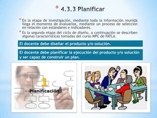 *
* En  la etapa de investigación, mediante toda la información reunida
  llega el momento de evaluarlos, mediante un proceso de selección
  en relación con estándares e indicadores.
* Es la segunda etapa del ciclo de diseño, a continuación se describen
  algunas características tomadas del curso MPC de FATLA.

El docente debe diseñar el producto y/o solución.

El docente debe planificar la ejecución del producto y/o solución
y ser capaz de construir un plan.
 
