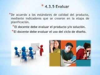 *
* De acuerdo a los estándares de calidad del producto,
 mediante indicadores que se crearon en la etapa de
 planificación.
 * El docente debe evaluar el producto y/o solución.
 * El docente debe evaluar el uso del ciclo de diseño.
 