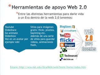 *
          * Entre las distintas herramientas para darle vida
           a un Eva dentro de la web 2.0 tenemos:


Youtube              Sitios para imágenes
Slideshare           gratis: flickr, pixelea,
Go animate           bayiming etc.
Slideshow            Además de una serie
Voz en un avatar por de sitios para guardar
ejemplo voki         videos, animaciones
                     flash,




    Enlace: http://ocw.mit.edu/OcwWeb/web/home/home/index.htm
 