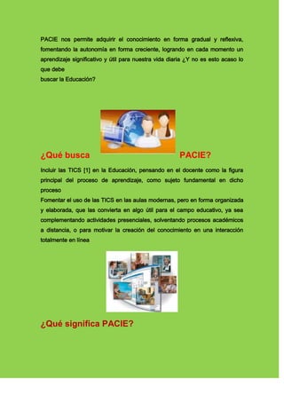 PACIE nos permite adquirir el conocimiento en forma gradual y reflexiva,
fomentando la autonomía en forma creciente, logrando en cada momento un
aprendizaje significativo y útil para nuestra vida diaria ¿Y no es esto acaso lo
que debe
buscar la Educación?
¿Qué busca PACIE?
Incluir las TICS [1] en la Educación, pensando en el docente como la figura
principal del proceso de aprendizaje, como sujeto fundamental en dicho
proceso
Fomentar el uso de las TICS en las aulas modernas, pero en forma organizada
y elaborada, que las convierta en algo útil para el campo educativo, ya sea
complementando actividades presenciales, solventando procesos académicos
a distancia, o para motivar la creación del conocimiento en una interacción
totalmente en línea
¿Qué significa PACIE?
 