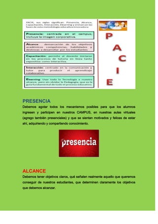 PRESENCIA
Debemos agotar todos los mecanismos posibles para que los alumnos
ingresen y participen en nuestros CAMPUS, en nuestras aulas virtuales
(agrego también presenciales) y que se sientan motivados y felices de estar
ahí, adquiriendo y compartiendo conocimiento.
ALCANCE
Debemos tener objetivos claros, qué señalen realmente aquello que queremos
conseguir de nuestros estudiantes, que determinen claramente los objetivos
que debemos alcanzar.
 