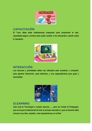 CAPACITACIÓN
El Tutor debe estar debidamente preparado para emprender el reto,
capacitado,seguro, prontos para poder auxiliar a los educandos cuando estos
lo requieran.
INTERACCIÓN
Los recursos y actividades deben ser utilizados para socializar y compartir,
para generar interacción, para estimular, y muy especialmente para guiar y
acompañar.
ELEARNING
Usar toda la Tecnología a nuestro alcance…….pero sin olvidar la Pedagogía,
que es la guía fundamental de todo el proceso educativo y que el docente debe
conocer muy bien, enseñar, crear apoyándonos en la Red
 