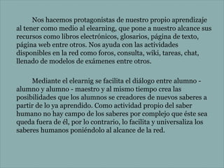 Nos hacemos protagonistas de nuestro propio aprendizaje
al tener como medio al elearning, que pone a nuestro alcance sus
recursos como libros electrónicos, glosarios, página de texto,
página web entre otros. Nos ayuda con las actividades
disponibles en la red como foros, consulta, wiki, tareas, chat,
llenado de modelos de exámenes entre otros.
Mediante el elearnig se facilita el diálogo entre alumno alumno y alumno - maestro y al mismo tiempo crea las
posibilidades que los alumnos se creadores de nuevos saberes a
partir de lo ya aprendido. Como actividad propio del saber
humano no hay campo de los saberes por complejo que éste sea
queda fuera de él, por lo contrario, lo facilita y universaliza los
saberes humanos poniéndolo al alcance de la red.

 