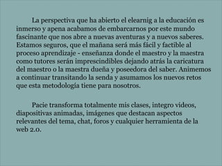 La perspectiva que ha abierto el elearnig a la educación es
inmerso y apena acabamos de embarcarnos por este mundo
fascinante que nos abre a nuevas aventuras y a nuevos saberes.
Estamos seguros, que el mañana será más fácil y factible al
proceso aprendizaje - enseñanza donde el maestro y la maestra
como tutores serán imprescindibles dejando atrás la caricatura
del maestro o la maestra dueña y poseedora del saber. Animemos
a continuar transitando la senda y asumamos los nuevos retos
que esta metodología tiene para nosotros.
Pacie transforma totalmente mis clases, integro videos,
diapositivas animadas, imágenes que destacan aspectos
relevantes del tema, chat, foros y cualquier herramienta de la
web 2.0.

 