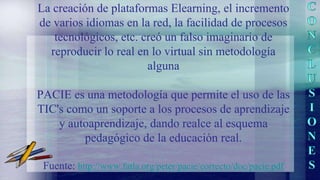 La creación de plataformas Elearning, el incremento
de varios idiomas en la red, la facilidad de procesos
tecnológicos, etc. creó un falso imaginario de
reproducir lo real en lo virtual sin metodología
alguna
PACIE es una metodología que permite el uso de las
TIC's como un soporte a los procesos de aprendizaje
y autoaprendizaje, dando realce al esquema
pedagógico de la educación real.
Fuente: http://www.fatla.org/peter/pacie/correcto/doc/pacie.pdf
 