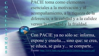 PACIE toma como elementos
esenciales a la motivación y al
acompañamiento, a la riqueza de la
diferencia, a la calidad y a la calidez
versus la cantidad y la frialdad.
Con PACIE ya no sólo se: informa,
expone y enseña..., sino que: se crea,
se educa, se guía y... se comparte..
Fuente: http://www.fatla.org/peter/pacie/correcto/doc/pacie.pdf
 