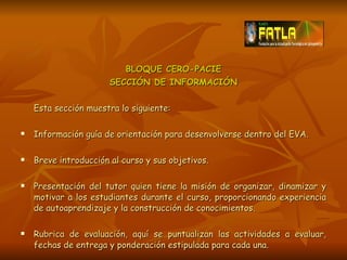 BLOQUE CERO-PACIE SECCIÓN DE INFORMACIÓN Esta sección muestra lo siguiente: Información guía de orientación para desenvolverse dentro del EVA. Breve introducción al curso y sus objetivos. Presentación del tutor quien tiene la misión de organizar, dinamizar y motivar a los estudiantes durante el curso, proporcionando experiencia de autoaprendizaje y la construcción de conocimientos. Rubrica de evaluación, aquí se puntualizan las actividades a evaluar, fechas de entrega y ponderación estipulada para cada una. 