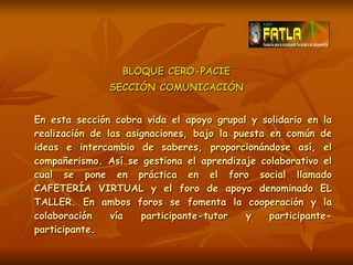 BLOQUE CERO-PACIE SECCIÓN COMUNICACIÓN En esta sección cobra vida el apoyo grupal y solidario en la realización de las asignaciones, bajo la puesta en común de ideas e intercambio de saberes, proporcionándose así, el compañerismo. Así se gestiona el aprendizaje colaborativo el cual se pone en práctica en el foro social llamado CAFETERÍA VIRTUAL y el foro de apoyo denominado EL TALLER. En ambos foros se fomenta la cooperación y la colaboración vía participante-tutor y participante-participante. 
