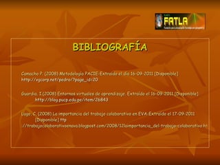 BIBLIOGRAFÍA Camacho P. (2008) Metodología PACIE-Extraído el día 16-09-2011 [Disponible]  http://vgcorp.net/pedro/?page_id=20   Guardia, I.(2008) Entornos virtuales de aprendizaje. Extraído el 16-09-2011 [Disponible]  http://blog.pucp.edu.pe/item/26843 Lugo, C. (2008) La importancia del trabajo colaborativo en EVA-Extraído el 17-09-2011  [Disponible]  ttp ://trabajocolaborativoenava.blogpost.com/2008/12laimportancia_del-trabajo-colaborativo.html   