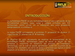 INTRODUCCIÓN La metodología PACIE es una metodología para el uso y aplicación de las herramientas virtuales como: aulas y campos virtuales, wev 2.0, metaversos, entre otros; en la educación sea esta presencial, semipresencial, o a distancia. La siglas PACIE corresponde al acrónimo: P= presencia; A= alcance; C= capacitación; I= interacción; E= R-learning. El objetivo de este documento es mostrar la potencialidad de la metodología PACIE, metodología capaz de sacar lo mejor de las personas y revertirlo en beneficio del proceso de enseñanza-aprendizaje, con lo cuál se puede aprovechar todos los recursos de la internet 2.0, mediante una serie de pasos y procesos que logran el éxito absoluto en la educación apoyada mediante e-learning. 