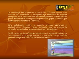 La metodología PACIE permite el uso de las TIC como soporte a los procesos de aprendizaje y autoaprendizaje resaltando el esquema pedagógico de la educación real, facilitando procesos tecnoeducativos que se desarrollan en forma paulatina para evitar golpes de impacto que puedan generar resistencia o barreras. Esta metodología facilita al docente procesos operativos y administrativos, liberando tiempo suficiente para su crecimiento personal y profesional en procesos educativos y tecnológicos. PACIE, busca que las diferentes modalidades de formación utilicen en forma adecuada la tecnología aplicada a la educación, pues ya sabemos que la tecnología e internet son recursos adicionales. 