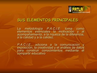 SUS ELEMENTOS PRINCIPALES La metodología  P.A.C.I.E.  toma como elementos esenciales la motivación y al acompañamiento, a la riqueza de la diferencia, a la calidad y a la calidez. P.A.C.I.E. , adiciona a la comunicación y exposición, la creatividad y el análisis de datos para construir conocimientos mediante el compartir educativo 