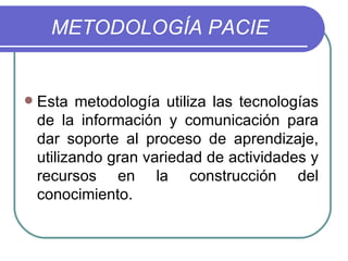METODOLOGÍA PACIE Esta metodología utiliza las tecnologías de la información y comunicación para dar soporte al proceso de aprendizaje, utilizando gran variedad de actividades y recursos en la construcción del conocimiento. 