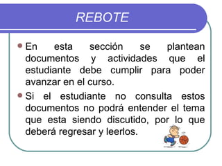 REBOTE En esta sección se plantean documentos y actividades que el estudiante debe cumplir para poder avanzar en el curso. Si el estudiante no consulta estos documentos no podrá entender el tema que esta siendo discutido, por lo que deberá regresar y leerlos.  