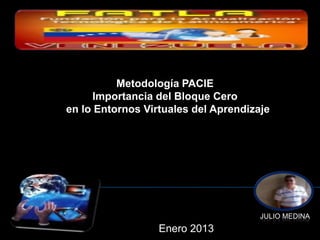 Metodología PACIE
      Importancia del Bloque Cero
en lo Entornos Virtuales del Aprendizaje




                                      JULIO MEDINA
                  Enero 2013
 