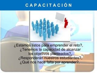 C A P A C I T A C I Ó N ¿Estamos listos para emprender el reto?, ¿Tenemos la capacidad de alcanzar los objetivos planteados?, ¿Responderán nuestros estudiantes?, ¿Qué nos hace falta por aprender?.  