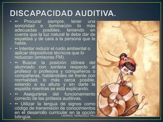 • •• Procurar siempre, tener una
  sonoridad e iluminación lo más
  adecuadas posibles, teniendo en
  cuenta que la luz natural le debe dar de
  espaldas y de cara a la persona que le
  habla.
• •• Intentar reducir el ruido ambiental o
  aplicar dispositivos técnicos que lo
  reduzcan (emisoras FM).
• •• Buscar la posición idónea del
  alumnado con sordera respecto al
  profesor o profesora y compañeros o
  compañeras, hablándoles de frente con
  normalidad, lo más cerca posible,
  estando a su altura y sin darle la
  espalda mientras se está explicando.
• •• Asegurarse del funcionamiento
  correcto de las prótesis auditivas.
• •• Utilizar la lengua de signos como
  código de transmisión de conocimientos
  en el desarrollo curricular en la opción
                            LAURA E. GONZÁLEZ VALLEJO   12
  bilingüe.
 