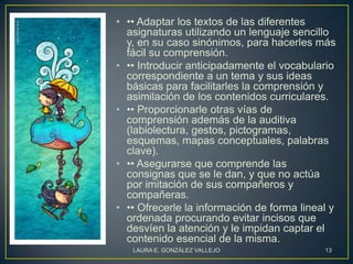 • •• Adaptar los textos de las diferentes
  asignaturas utilizando un lenguaje sencillo
  y, en su caso sinónimos, para hacerles más
  fácil su comprensión.
• •• Introducir anticipadamente el vocabulario
  correspondiente a un tema y sus ideas
  básicas para facilitarles la comprensión y
  asimilación de los contenidos curriculares.
• •• Proporcionarle otras vías de
  comprensión además de la auditiva
  (labiolectura, gestos, pictogramas,
  esquemas, mapas conceptuales, palabras
  clave).
• •• Asegurarse que comprende las
  consignas que se le dan, y que no actúa
  por imitación de sus compañeros y
  compañeras.
• •• Ofrecerle la información de forma lineal y
  ordenada procurando evitar incisos que
  desvíen la atención y le impidan captar el
  contenido esencial de la misma.
   LAURA E. GONZÁLEZ VALLEJO                13
 