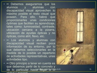 • •• Debemos asegurarnos que los
  alumnos        y      alumnas          con
  discapacidad visual aprovechen lo
  máximo posible el resto visual que
  poseen. Para ello, habrá que
  proporcionarles unas condiciones
  óptimas que faciliten su aprendizaje,
  tales como: luminosidad, contraste,
  ubicación cercana a la pizarra,
  utilización de ayudas ópticas y no
  ópticas, como atril, flexo, etc.
• •• Los alumnos y alumnas con
  discapacidad visual reciben poca
  información de su entorno, por lo
  que debemos seleccionarles en la
  medida de lo posible un repertorio
  de actividades representativas, unas
  actividades tipo.
• •• Otro principio a tener en cuenta es
  que debemos partir de lo concreto y
  de lo particular hasta llegar a lo
                           LAURA E. GONZÁLEZ VALLEJO   15
 