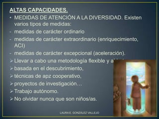 ALTAS CAPACIDADES.
• MEDIDAS DE ATENCIÓN A LA DIVERSIDAD. Existen
  varios tipos de medidas:
- medidas de carácter ordinario
- medidas de carácter extraordinario (enriquecimiento,
  ACI)
- medidas de carácter excepcional (aceleración).
 Llevar a cabo una metodología flexible y abierta,
 basada en el descubrimiento,
 técnicas de apz cooperativo,
 proyectos de investigación…
 Trabajo autónomo.
 No olvidar nunca que son niños/as.

                    LAURA E. GONZÁLEZ VALLEJO            3
 