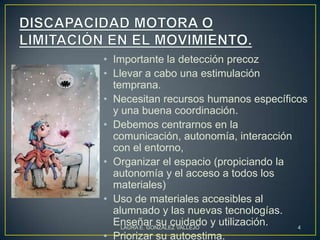 • Importante la detección precoz
• Llevar a cabo una estimulación
  temprana.
• Necesitan recursos humanos específicos
  y una buena coordinación.
• Debemos centrarnos en la
  comunicación, autonomía, interacción
  con el entorno,
• Organizar el espacio (propiciando la
  autonomía y el acceso a todos los
  materiales)
• Uso de materiales accesibles al
  alumnado y las nuevas tecnologías.
  Enseñar su cuidado y utilización.
    LAURA E. GONZÁLEZ VALLEJO          4
• Priorizar su autoestima.
 