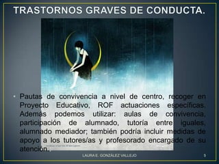 • Pautas de convivencia a nivel de centro, recoger en
  Proyecto Educativo, ROF actuaciones específicas.
  Además podemos utilizar: aulas de convivencia,
  participación de alumnado, tutoría entre iguales,
  alumnado mediador; también podría incluir medidas de
  apoyo a los tutores/as y profesorado encargado de su
  atención.:
                   LAURA E. GONZÁLEZ VALLEJO         5
 