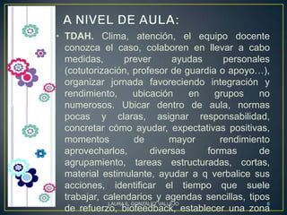 • TDAH. Clima, atención, el equipo docente
  conozca el caso, colaboren en llevar a cabo
  medidas,        prever            ayudas     personales
  (cotutorización, profesor de guardia o apoyo…),
  organizar jornada favoreciendo integración y
  rendimiento,        ubicación        en    grupos    no
  numerosos. Ubicar dentro de aula, normas
  pocas y claras, asignar responsabilidad,
  concretar cómo ayudar, expectativas positivas,
  momentos             de          mayor      rendimiento
  aprovecharlos,            diversas       formas      de
  agrupamiento, tareas estructuradas, cortas,
  material estimulante, ayudar a q verbalice sus
  acciones, identificar el tiempo que suele
  trabajar, calendarios y agendas sencillas, tipos
             LAURA E. GONZÁLEZ VALLEJO                  6
  de refuerzo, biofeedback, establecer una zona
 