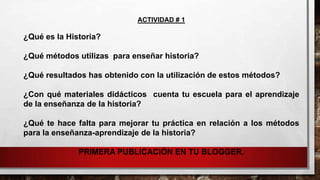 ACTIVIDAD # 1

¿Qué es la Historia?

¿Qué métodos utilizas para enseñar historia?
¿Qué resultados has obtenido con la utilización de estos métodos?
¿Con qué materiales didácticos cuenta tu escuela para el aprendizaje
de la enseñanza de la historia?
¿Qué te hace falta para mejorar tu práctica en relación a los métodos
para la enseñanza-aprendizaje de la historia?
PRIMERA PUBLICACIÓN EN TU BLOGGER.

 