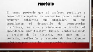 PROPÓSITO
El curso pretende que el profesor participe y
desarrolle competencias necesarias para diseñar y
promover
ambientes
que
propicien,
en
sus
estudiantes
el
desarrollo
de
competencias
históricas, sociales y ciudadanas a través del
aprendizaje significativo lúdico, contextualizado
y crítico de la historia, con base en la
revisión, reflexión y rescate de las algunas
prácticas previas y la incorporación de otras.

 