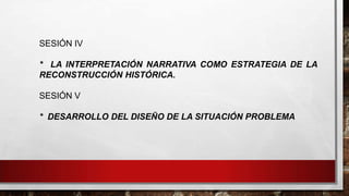 SESIÓN IV
* LA INTERPRETACIÓN NARRATIVA COMO ESTRATEGIA DE LA
RECONSTRUCCIÓN HISTÓRICA.
SESIÓN V
* DESARROLLO DEL DISEÑO DE LA SITUACIÓN PROBLEMA

 