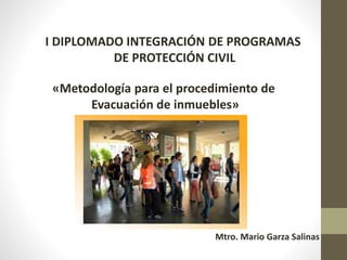 I DIPLOMADO INTEGRACIÓN DE PROGRAMAS
DE PROTECCIÓN CIVIL
«Metodología para el procedimiento de
Evacuación de inmuebles»
Mtro. Mario Garza Salinas
 