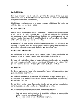 3




LA EXTENSIÓN

Hay que informarse de la extensión prevista del trabajo. Evitar que sea
demasiado corto o demasiado extenso (conllevaría una excesiva dedicación
que probablemente no era necesaria).

Si el informe resulta extenso se le pueden agregar subtítulos o diferenciar las
distintas ideas con números o letras.

LA BIBLIOGRAFÍA

Al final del informe se debe citar la bibliografía o fuentes consultadas (ya sean
libros, diarios, la web, revistas, etc.). Deben ser fuentes efectivamente
consultadas y no una relación amplísima de libros que resulte evidente que no
se han visto (el alumno perdería credibilidad ante el profesor). Esta lista irá por
orden alfabético según el nombre de su autor.

Para realizar un buen informe es importante la objetividad y la capacidad de
síntesis. El lenguaje debe ser simple, objetivo, claro y directo. Además debe ser
presentado bajo algún procesador de textos (por ejemplo Word).

Reelaborar la información

La información que se utilice como materia prima puede encontrarse en
diversos formatos: internet, prensa, libros, revistas especializadas, etc.

De todo este material se extraerán ideas, opiniones, teorías, etc., que servirán
de base para determinar los hechos o puntos de vista que se van a desarrollar
(según el informe sea tan solo descriptivo, interpretativo o narrativo).

La redacción

Se deben expresar con las propias palabras los hechos e interpretaciones que
pudieran darse a los primeros.

Es preferible desarrollar de entrada todo el trabajo aunque sea sin pulir. A
continuación se le irán dando sucesivas vueltas para perfilarlo, completarlo y,
en definitiva, mejorarlo.

No se deben copiar nunca fragmentos literales de las fuentes consultadas,
salvo si van citados entre comillas con indicación de su autor.

En un trabajo escrito es tan importante el fondo como la forma:

      Hay que poner gran esmero en la redacción, cuidando la construcción
       de las frases, la gramática y el estilo.
      No se puede admitir ni una sola falta de ortografía.
 
