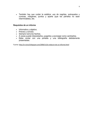 4




      También hay que cuidar la estética: uso de negritas, subrayados y
       cursivas, márgenes, puntos y aparte (que los párrafos no sean
       interminables), etc.


Requisitos de un informe

      Informativo y objetivo.
      Preciso y conciso.
      Siempre narra los hechos.
      A veces puede interpretarlos, juzgarlos y aconsejar como cambiarlos.
      Debe contar con una portada y una bibliografía debidamente
       presentadas.

Fuente: http://e-civica3.blogspot.com/2006/11/la-redaccin-de-un-informe.html
 