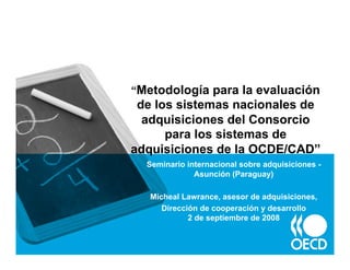 “Metodología para la evaluación
 de los sistemas nacionales de
  adquisiciones del Consorcio
      para los sistemas de
adquisiciones de la OCDE/CAD”
  Seminario internacional sobre adquisiciones -
              Asunción (Paraguay)

   Micheal Lawrance, asesor de adquisiciones,
      Dirección de cooperación y desarrollo
             2 de septiembre de 2008
 