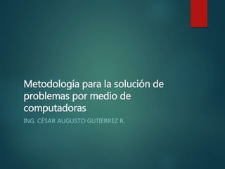 Metodología para la solución de
problemas por medio de
computadoras
ING. CÉSAR AUGUSTO GUTIÉRREZ R.
 