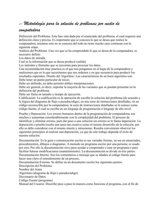 :: Metodología para la solución de problemas por medio de
computadora
Definición del Problema: Esta fase está dada por el enunciado del problema, el cual requiere una
definición clara y precisa. Es importante que se conozca lo que se desea que realice la
computadora; mientras esto no se conozca del todo no tiene mucho caso continuar con la
siguiente etapa.
Análisis del Problema: Una vez que se ha comprendido lo que se desea de la computadora, es
necesario definir:
Los datos de entrada.
Cual es la información que se desea producir (salida)
Los métodos y fórmulas que se necesitan para procesar los datos.
Una recomendación muy practica es el que nos pongamos en el lugar de la computadora y
analicemos que es lo que necesitamos que nos ordenen y en que secuencia para producir los
resultados esperados. Diseño del Algoritmo: Las características de un buen algoritmo son:
Debe tener un punto particular de inicio.
Debe ser definido, no debe permitir dobles interpretaciones.
Debe ser general, es decir, soportar la mayoría de las variantes que se puedan presentar en la
definición del problema.
Debe ser finito en tamaño y tiempo de ejecución.
Codificación: La codificación es la operación de escribir la solución del problema (de acuerdo a
la lógica del diagrama de flujo o pseudocodigo), en una serie de instrucciones detalladas, en un
código reconocible por la computadora, la serie de instrucciones detalladas se le conoce como
código fuente, el cual se escribe en un lenguaje de programación o lenguaje de alto nivel.
Prueba y Depuración: Los errores humanos dentro de la programación de computadoras son
muchos y aumentan considerablemente con la complejidad del problema. El proceso de
identificar y eliminar errores, para dar paso a una solución sin errores se le llama depuración. La
depuración o prueba resulta una tarea tan creativa como el mismo desarrollo de la solución, por
ello se debe considerar con el mismo interés y entusiasmo. Resulta conveniente observar los
siguientes principios al realizar una depuración, ya que de este trabajo depende el éxito de
nuestra solución.
Documentación: Es la guía o comunicación escrita es sus variadas formas, ya sea en enunciados,
procedimientos, dibujos o diagramas. A menudo un programa escrito por una persona, es usado
por otra. Por ello la documentación sirve para ayudar a comprender o usar un programa o para
facilitar futuras modificaciones (mantenimiento). La documentación se divide en tres partes:
Documentación Interna: Son los comentarios o mensaje que se añaden al código fuente para
hacer mas claro el entendimiento de un proceso.
Documentación Externa: Se define en un documento escrito los siguientes puntos:
Descripción del Problema
Nombre del Autor
Algoritmo (diagrama de flujo o pseudocodigo)
Diccionario de Datos
Código Fuente (programa)
Manual del Usuario: Describe paso a paso la manera como funciona el programa, con el fin de
 