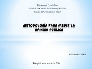 Universidad Fermín Toro
Facultad de Ciencias Económicas y Sociales
Escuela de Comunicación Social
Metodología para medir la
opinión pública
María Betania Jordan
Barquisimeto, marzo de 2014
 