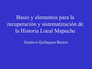 Bases y elementos para la
recuperación y sistematización de
la Historia Local Mapuche
Gustavo Quilaqueo Bustos
 