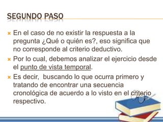 SEGUNDO PASO
 En el caso de no existir la respuesta a la
pregunta ¿Qué o quién es?, eso significa que
no corresponde al criterio deductivo.
 Por lo cual, debemos analizar el ejercicio desde
el punto de vista temporal.
 Es decir, buscando lo que ocurra primero y
tratando de encontrar una secuencia
cronológica de acuerdo a lo visto en el criterio
respectivo.
 