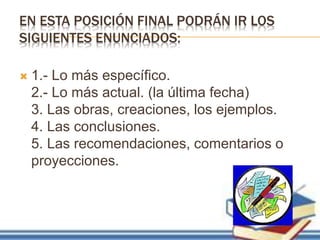 EN ESTA POSICIÓN FINAL PODRÁN IR LOS
SIGUIENTES ENUNCIADOS:
 1.- Lo más específico.
2.- Lo más actual. (la última fecha)
3. Las obras, creaciones, los ejemplos.
4. Las conclusiones.
5. Las recomendaciones, comentarios o
proyecciones.
 