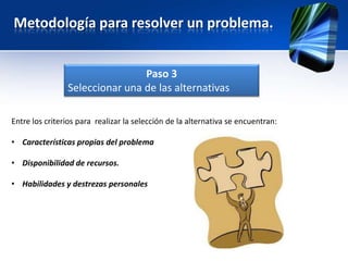 Metodología para resolver un problema.


                                Paso 3
                Seleccionar una de las alternativas

Entre los criterios para realizar la selección de la alternativa se encuentran:

• Características propias del problema

• Disponibilidad de recursos.

• Habilidades y destrezas personales
 
