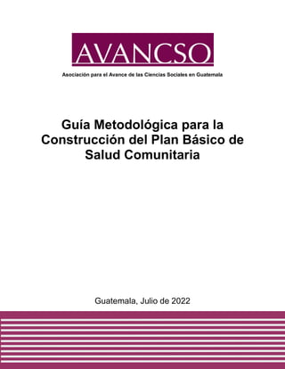 1
Asociación para el Avance de las Ciencias Sociales en Guatemala
Guía Metodológica para la
Construcción del Plan Básico de
Salud Comunitaria
Guatemala, Julio de 2022
 