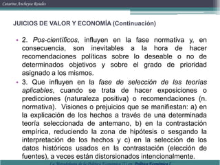 Catarino Ancheyta RosalesJUICIOS DE VALOR Y ECONOMÍA (Continuación)2. Pos-científicos, influyen en la fase normativa y, en consecuencia, son inevitables a la hora de hacer recomendaciones políticas sobre lo deseable o no de determinados objetivos y sobre el grado de prioridad asignado a los mismos.3. Que influyen en la fase de selección de las teorías aplicables, cuando se trata de hacer exposiciones o predicciones (naturaleza positiva) o recomendaciones (n. normativa).  Visiones o prejuicios que se manifiestan: a) en la explicación de los hechos a través de una determinada teoría seleccionada de antemano, b) en la contrastación empírica, reduciendo la zona de hipótesis o sesgando la interpretación de los hechos y c) en la selección de los datos históricos usados en la contrastación (elección de fuentes), a veces están distorsionados intencionalmente.La Metodología de la Política Económica (I), en: Política Económica I